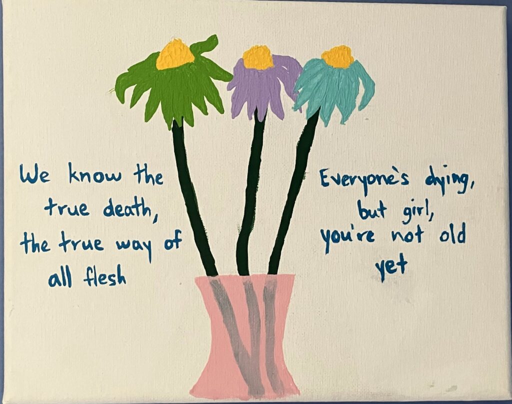 Acrylic paint on canvas of three flowers in a pink vase: one green, one light purple, and one light blue. On the left and right side of the vase are the following song lyrics from a Vampire Weekend song, written in blue: "We know the true death, the true way of all flesh. Everyone's dying, but girl, you're not old yet."