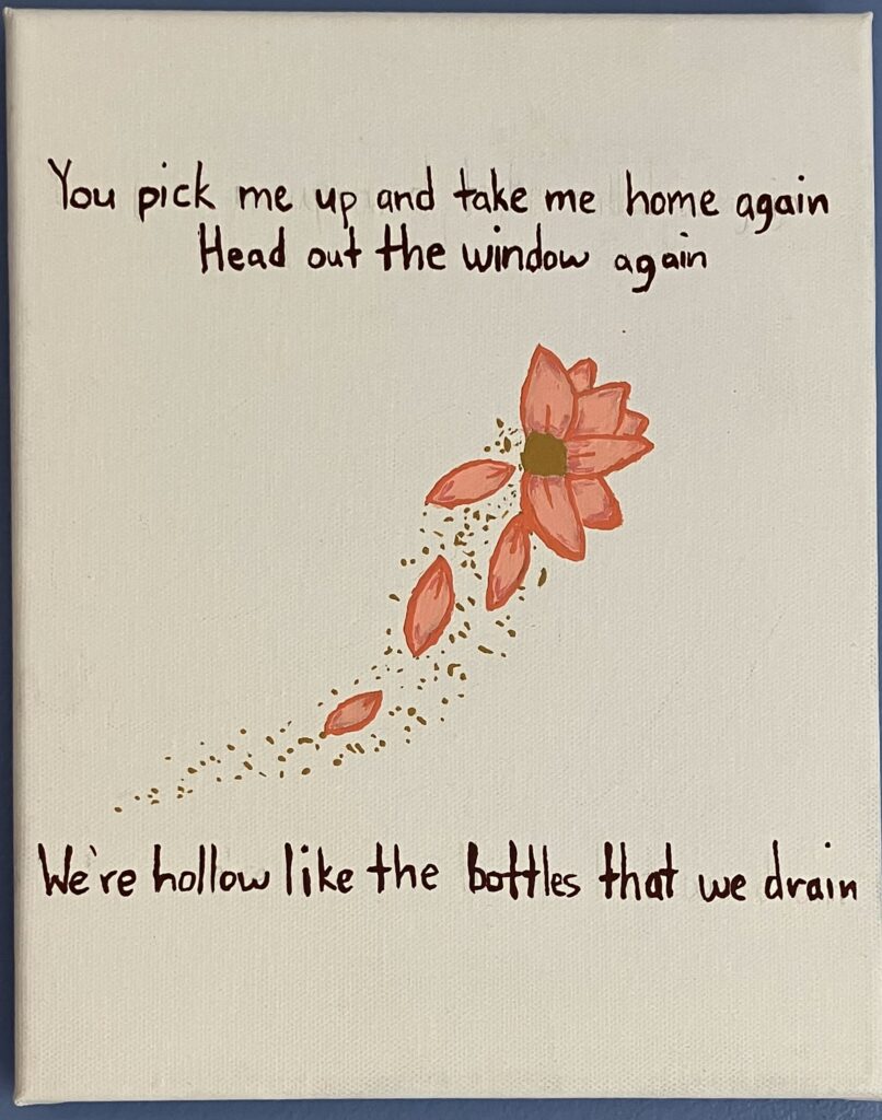 Acrylic paint on canvas of a pink flower whose petals are falling off are turning into yellow powder. The following song lyrics from a Lorde song are written in dark maroon: "You pick me up and take me home again, head out the window again. We're hollow like the bottles that we drain."