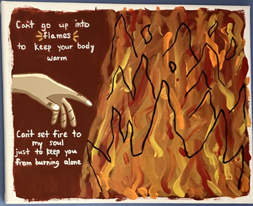 Acrylic painting on canvas. There is a hand reaching toward a fire with the follow lyrics painted from a Lewis Capaldi song: "Can't go up into flames to keep your body warm. ... Can't set fire to my soul just to keep you from burning alone."