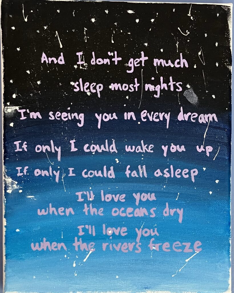 Acrylic painting on canvas of a starry night sky with the following song lyrics from a Noah Kahan song: "And I don't get much sleep most nights. I'm seeing you in every dream. If only I could wake you up. If only I could fall asleep. I'll love you when the oceans dry. I'll love you when the rivers freeze."