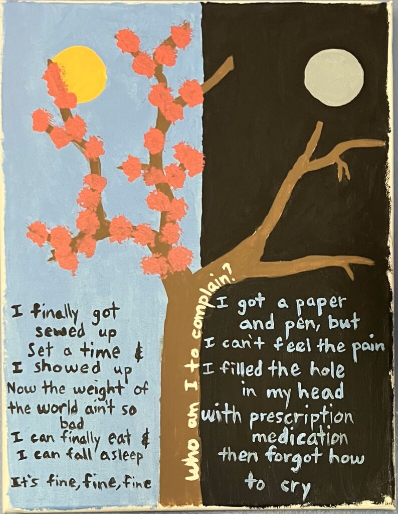 Acrylic painting on canvas of a tree cut in half: the left side is in bloom in front of a sunny day, while the right side is barren in front of a black night sky. On the left side read the following Noah Kahan lyrics: "I finally got sewed up. Set a time and I showed up, now the weight of the world ain't so bad. I can finally eat and I can fall asleep. It's fine, fine, fine." On the right side read the following lyrics from the same song: "I got a paper and pen, but I can't feel the pain. I filled the hole in my head with prescription medication, then forgot how to cry." On the trunk of the tree read the following lyrics from the same song: "Who am I to complain?"