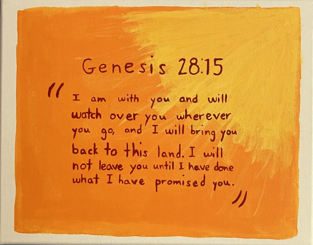 Acrylic painting on canvas of the following Bible quote from the Book of Genesis, chapter 28 verse 15: "I am with you and will watch over you wherever you go, and I will bring you back to this land. I will not leave you until I have done what I have promised you." The quote is in red on top of an orange background with yellow sunrays reaching out from the top right corner to the center of the canvas.